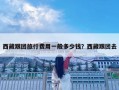 西藏跟团旅行费用一般多少钱？西藏跟团去