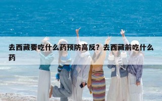 去西藏要吃什么药预防高反？去西藏前吃什么药