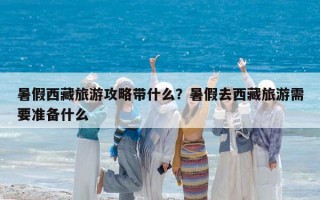 暑假西藏旅游攻略带什么？暑假去西藏旅游需要准备什么