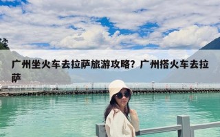 广州坐火车去拉萨旅游攻略？广州搭火车去拉萨