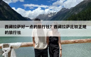 西藏拉萨好一点的旅行社？西藏拉萨比较正规的旅行社