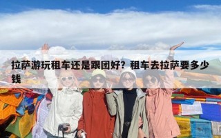 拉萨游玩租车还是跟团好？租车去拉萨要多少钱