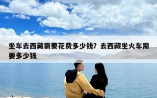 坐车去西藏需要花费多少钱？去西藏坐火车需要多少钱