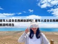 老年人适合去西藏旅游吗？老年人适合去西藏旅游吗现在