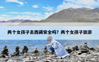 两个女孩子去西藏安全吗？两个女孩子旅游