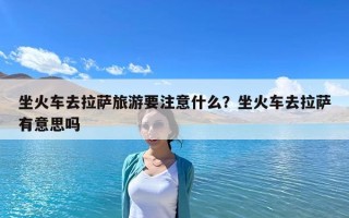 坐火车去拉萨旅游要注意什么？坐火车去拉萨有意思吗