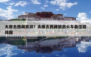 太原去西藏旅游？太原去西藏旅游火车最佳路线图