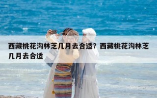 西藏桃花沟林芝几月去合适？西藏桃花沟林芝几月去合适