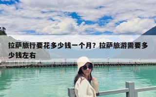 拉萨旅行要花多少钱一个月？拉萨旅游需要多少钱左右