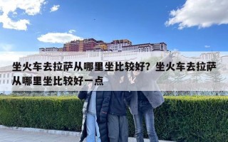 坐火车去拉萨从哪里坐比较好？坐火车去拉萨从哪里坐比较好一点