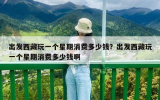 出发西藏玩一个星期消费多少钱？出发西藏玩一个星期消费多少钱啊