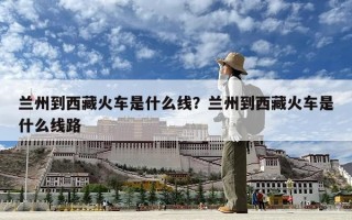 兰州到西藏火车是什么线？兰州到西藏火车是什么线路