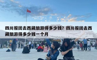 四川报团去西藏旅游得多少钱？四川报团去西藏旅游得多少钱一个月