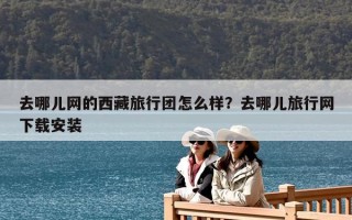 去哪儿网的西藏旅行团怎么样？去哪儿旅行网下载安装