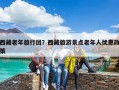西藏老年旅行团？西藏旅游景点老年人优惠政策