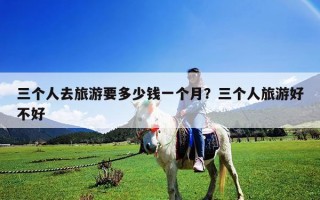 三个人去旅游要多少钱一个月？三个人旅游好不好