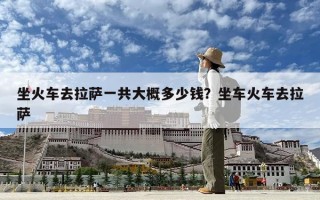 坐火车去拉萨一共大概多少钱？坐车火车去拉萨