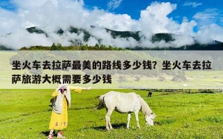 坐火车去拉萨最美的路线多少钱？坐火车去拉萨旅游大概需要多少钱