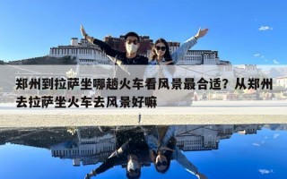 郑州到拉萨坐哪趟火车看风景最合适？从郑州去拉萨坐火车去风景好嘛