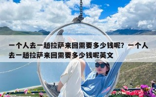 一个人去一趟拉萨来回需要多少钱呢？一个人去一趟拉萨来回需要多少钱呢英文