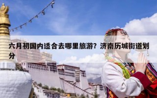 六月初国内适合去哪里旅游？济南历城街道划分