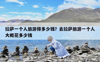 拉萨一个人旅游得多少钱？去拉萨旅游一个人大概花多少钱