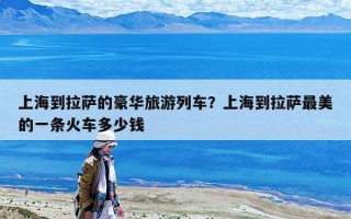 上海到拉萨的豪华旅游列车？上海到拉萨最美的一条火车多少钱