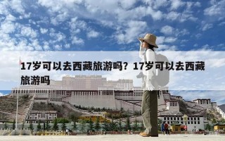 17岁可以去西藏旅游吗？17岁可以去西藏旅游吗