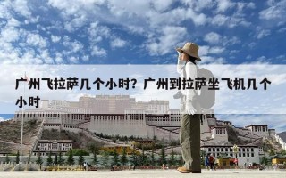 广州飞拉萨几个小时？广州到拉萨坐飞机几个小时