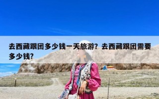 去西藏跟团多少钱一天旅游？去西藏跟团需要多少钱?