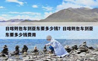 日喀则包车到亚东要多少钱？日喀则包车到亚东要多少钱费用
