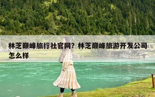 林芝巅峰旅行社官网？林芝巅峰旅游开发公司怎么样