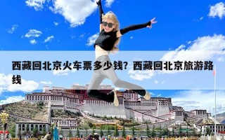 西藏回北京火车票多少钱？西藏回北京旅游路线