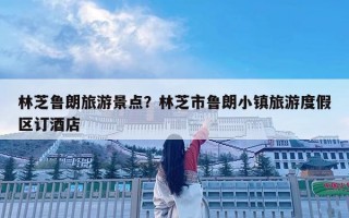 林芝鲁朗旅游景点？林芝市鲁朗小镇旅游度假区订酒店