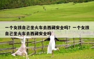 一个女孩自己坐火车去西藏安全吗？一个女孩自己坐火车去西藏安全吗