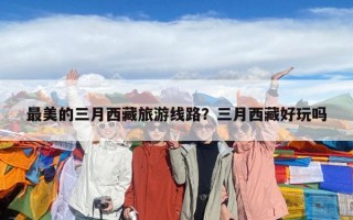 最美的三月西藏旅游线路？三月西藏好玩吗