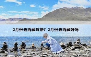 2月份去西藏攻略？2月份去西藏好吗
