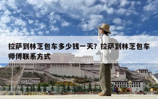 拉萨到林芝包车多少钱一天？拉萨到林芝包车师傅联系方式