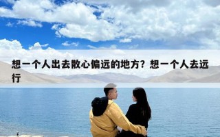 想一个人出去散心偏远的地方？想一个人去远行