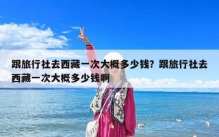 跟旅行社去西藏一次大概多少钱？跟旅行社去西藏一次大概多少钱啊