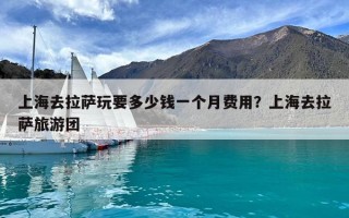上海去拉萨玩要多少钱一个月费用？上海去拉萨旅游团