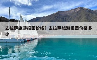 去拉萨旅游报团价格？去拉萨旅游报团价格多少