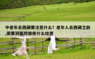 中老年去西藏要注意什么？老年人去西藏之前,需要到医院做些什么检查