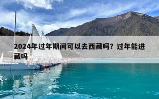 2024年过年期间可以去西藏吗？过年能进藏吗