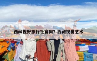 西藏视野旅行社官网？西藏视觉艺术