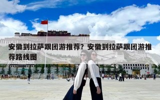 安徽到拉萨跟团游推荐？安徽到拉萨跟团游推荐路线图