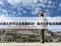 小孩几岁可以去西藏旅游？孩子几岁能去西藏