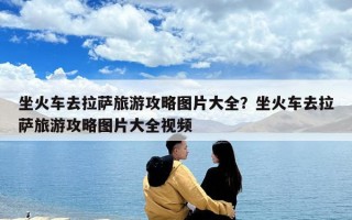 坐火车去拉萨旅游攻略图片大全？坐火车去拉萨旅游攻略图片大全视频