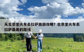 从北京坐火车去拉萨旅游攻略？北京坐火车去拉萨最美的路线