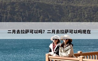 二月去拉萨可以吗？二月去拉萨可以吗现在